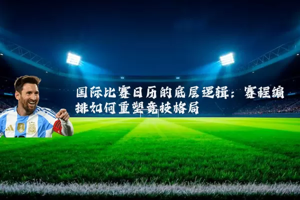 国际比赛日历的底层逻辑:赛程编排如何重塑竞技格局