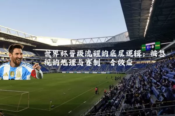 世界杯晋级流程的底层逻辑:被忽视的地理与赛制耦合效应
